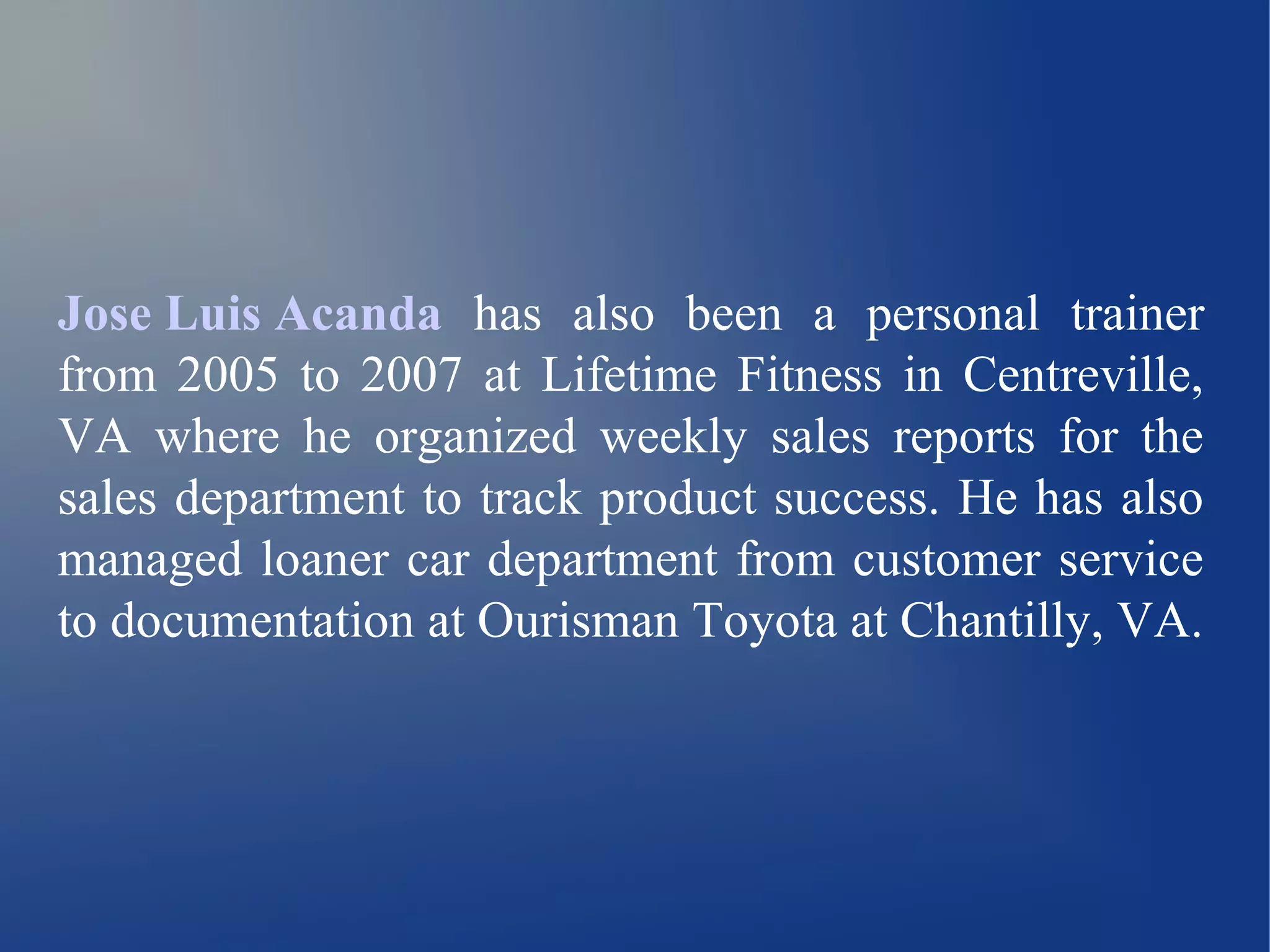 Jose Luis Acanda has also been a personal trainer 
from 2005 to 2007 at Lifetime Fitness in Centreville, 
VA where he organized weekly sales reports for the 
sales department to track product success. He has also 
managed loaner car department from customer service 
to documentation at Ourisman Toyota at Chantilly, VA. 
 