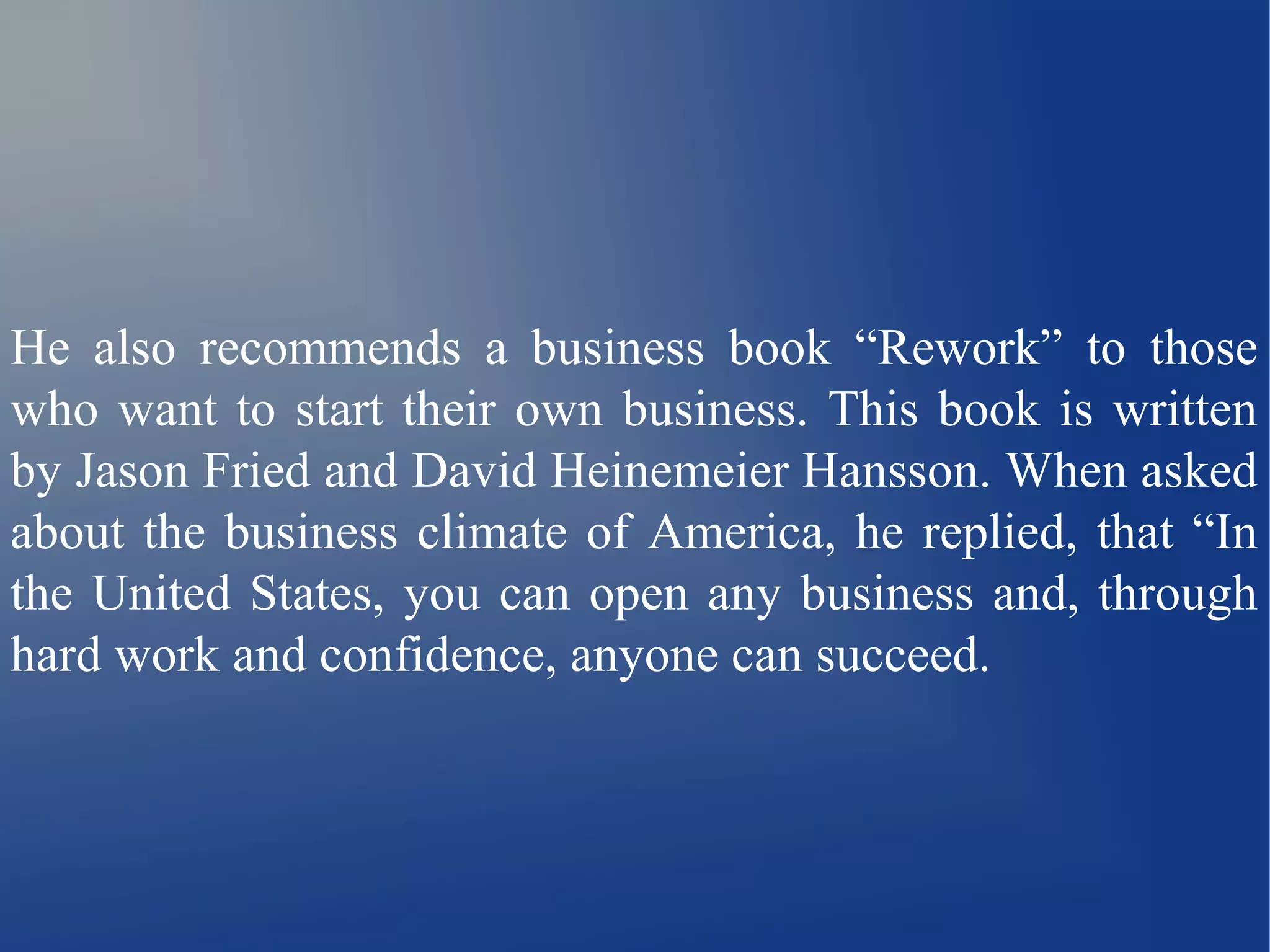 He also recommends a business book “Rework” to those 
who want to start their own business. This book is written 
by Jason Fried and David Heinemeier Hansson. When asked 
about the business climate of America, he replied, that “In 
the United States, you can open any business and, through 
hard work and confidence, anyone can succeed. 
 