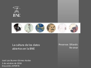 Preservar. Difundir.
Re-crear
La cultura de los datos
abiertos en la BNE
José Luis Bueren Gómez-Acebo
3 de octubre de 2016
Encuentro APORTA
 