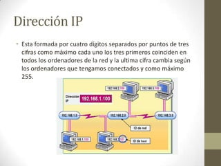 Dirección IP
• Esta formada por cuatro dígitos separados por puntos de tres
cifras como máximo cada uno los tres primeros coinciden en
todos los ordenadores de la red y la ultima cifra cambia según
los ordenadores que tengamos conectados y como máximo
255.

 