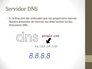 Servidor DNS
• Es la dirección del ordenador que nos proporciona internet.
Nuestro proveedor de internet nos debe facilitar las dos
direcciones DNS.

 