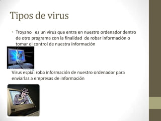 Tipos de virus
• Troyano es un virus que entra en nuestro ordenador dentro
de otro programa con la finalidad de robar información o
tomar el control de nuestra información

Virus espía: roba información de nuestro ordenador para
enviarlas a empresas de información

 