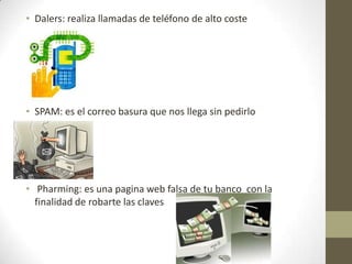 • Dalers: realiza llamadas de teléfono de alto coste

• SPAM: es el correo basura que nos llega sin pedirlo

• Pharming: es una pagina web falsa de tu banco con la
finalidad de robarte las claves

 