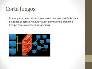 Corta fuegos
• Es una parte de un sistema o una red que está diseñada para
bloquear el acceso no autorizado, permitiendo al mismo
tiempo comunicaciones autorizadas.

 