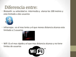 Diferencia entre:

• Blutooth: su velocidad es intermedia y alanza los 100 metros y
esta limitado a dos usuarios

• Infrarrojos : es el mas lento y el que menos distancia alcanza esta
limitado a 2 usuarios

• Wifi :Es el mas rápido y el que mas distancia alcanza y no tiene
limites de usuarios

 