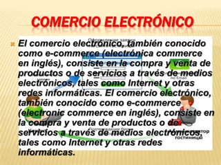 COMERCIO ELECTRÓNICO
   El comercio electrónico, también conocido
    como e-commerce (electrónica commerce
    en inglés), consiste en la compra y venta de
    productos o de servicios a través de medios
    electrónicos, tales como Internet y otras
    redes informáticas. El comercio electrónico,
    también conocido como e-commerce
    (electronic commerce en inglés), consiste en
    la compra y venta de productos o de
    servicios a través de medios electrónicos,
    tales como Internet y otras redes
    informáticas.
 