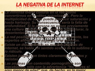LA NEGATIVA DE LA INTERNET
   La inmensa oferta cultural en la red puede
    convertirnos en eruditos actualizados. Pero la
    multiplicidad de datos puede producir saturación y
    hasta hartazgo. Su consecuencia sería la falta de
    profundidad. Si la persona no posee previamente
    una cultura que le permita ordenar, estructurar, la
    desorientación será completa.
   La red posibilita la desconexión. No obstante, los
    expertos afirman que el juego crea adicción.
   Existe un desequilibrio en muchas páginas de
    Internet, se habla sin sentido acerca de lo sublime y
    lo ridículo.
   Existen juegos con tintes claramente violentos y
    racistas.
   Las páginas con contenido pornográfico son
    inacabables, sólo con la advertencia “No entres si
 