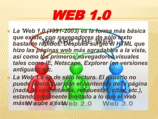 WEB 1.0
   La 'Web 1.0 (1991-2003) es la forma más básica
    que existe, con navegadores de sólo texto
    bastante rápidos. Después surgió el HTML que
    hizo las páginas web más agradables a la vista,
    así como los primeros navegadores visuales
    tales como IE, Netscape, Explorer (en versiones
    antiguas), etc.
   La Web 1.0 es de sólo lectura. El usuario no
    puede interactuar con el contenido de la página
    (nada de comentarios, respuestas, citas, etc.),
    estando totalmente limitado a lo que el Web
    máster sube a ésta.
 