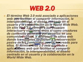 WEB 2.0
   El término Web 2.0 está asociado a aplicaciones
    web que facilitan el compartir información, la
    interoperabilidad, el diseño centrado en el
    usuario y la colaboración en la World Wide Web.
    Un sitio Web 2.0 permite a los usuarios
    interactuar y colaborar entre sí como creadores
    de contenido generado por usuarios en una
    comunidad virtual, a diferencia de sitios web
    donde los usuarios se limitan a la observación
    pasiva de los contenidos que se ha creado para
    ellos. El término Web 2.0 está asociado a
    aplicaciones web que facilitan el compartir
    información, la interoperabilidad, el diseño
    centrado en el usuario y la colaboración en la
    World Wide Web.
 