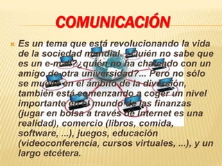 COMUNICACIÓN
   Es un tema que está revolucionando la vida
    de la sociedad mundial. ¿Quién no sabe que
    es un e-mail?¿quién no ha chateado con un
    amigo de otra universidad?... Pero no sólo
    se mueve en el ámbito de la diversión,
    también está comenzando a coger un nivel
    importante en el mundo de las finanzas
    (jugar en bolsa a través de Internet es una
    realidad), comercio (libros, comida,
    software, ...), juegos, educación
    (videoconferencia, cursos virtuales, ...), y un
    largo etcétera.
 