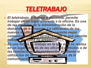 TELETRABAJO
   El teletrabajo, o trabajo a distancia, permite
    trabajar en un lugar diferente a la oficina. Es una
    de las medidas de la Administración de la
    demanda de transporte. La utilización de los
    nuevos medios informáticos permite mejor
    comunicaciones de forma remota, lo que permite
    trabajar de forma no presencial.
   Es una forma de trabajo en la que éste se realiza
    en un lugar alejado de las oficinas centrales o de
    las instalaciones de producción, mediante la
    utilización de las nuevas tecnologías de la
    comunicación.
 