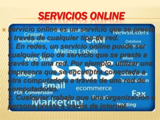 SERVICIOS ONLINE
   servicio online es un servicio que se presta
    a través de cualquier tipo de red.
    1. En redes, un servicio online puede ser
    cualquier tipo de servicio que se preste a
    través de una red. Por ejemplo, utilizar una
    impresora que se encuentra conectada a
    otra computadora a través de una red de
    computadoras.
    2. Cualquier trabajo que una organización o
    persona presta a través de internet.
 