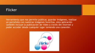 Flicker
Herramienta que nos permite publicar, guardar imágenes, realizar
un portafolio con nuestras imágenes favoritas, esta aplicación
también incluye la publicación de video a través del internet y
poder acceder desde cualquier lugar teniendo una conexión.
 