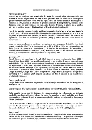 Carmen Maria Benalcaza Hermosa
QUE ES INTERNET?
Internet es un conjunto descentralizado de redes de comunicación interconectadas que
utilizan la familia de protocolos TCP/IP, lo cual garantiza que las redes físicas heterogéneas
que la componen funcionen como una red lógica única de alcance mundial. Sus orígenes se
remontan a 1969, cuando se estableció la primera conexión de computadoras, conocida como
Arpanet, entre tres universidades en California (Estados Unidos). El género de la palabra
internet es ambiguo según el Diccionario de la Real Academia Española.3 4
Uno de los servicios que más éxito ha tenido en internet ha sido la World Wide Web (WWW o
la Web), hasta tal punto que es habitual la confusión entre ambos términos. La WWW es un
conjunto de protocolos que permite, de forma sencilla, la consulta remota de archivos de
hipertexto. Esta fue un desarrollo posterior (1990) y utiliza internet como medio de
transmisión.5
isten, por tanto, muchos otros servicios y protocolos en internet, aparte de la Web: el envío de
correo electrónico (SMTP), la transmisión de archivos (FTP y P2P), las conversaciones en
línea (IRC), la mensajería instantánea y presencia, la transmisión de contenido y
comunicación multimedia —telefonía (VoIP), televisión (IPTV)—, los boletines electrónicos
(NNTP), el acceso remoto a otros dispositivos (SSH y Telnet) o los
que es gmail?
Gmail, llamado en otros lugares Google Mail (Austria y antes en Alemania -hasta 2012- y
Reino Unido -hasta 2009-) por problemas legales,3 es un servicio de correo electrónico con
posibilidades POP3 e IMAP gratuito proporcionado por la empresa estadounidense Google,
Inc a partir del 15 de abril de 2004 y que ha captado la atención de los medios de información
por sus innovaciones tecnológicas, su capacidad, y por algunas noticias que alertaban sobre la
violación de la privacidad de los usuarios. Tras más de 5 años, el servicio de Gmail, junto con
Google Calendar, Google Docs (ahora integrado en Google Drive), Hangouts y Google Buzz
(cerrado); el 7 de julio de 2009, dejaron su calidad de Beta y pasaron a ser considerados
productos terminados.
Que es google drive?
Google Drive es un servicio de alojamiento de archivos que fue introducido por Google el 24
de abril de 2012.
Es el reemplazo de Google Docs que ha cambiado su dirección URL, entre otras cualidades.
Cada usuario cuenta con 15 gigabytes de espacio gratuito para almacenar sus archivos,
ampliables mediante diferentes planes de pago. Es accesible a través del sitio web desde
computadoras y dispone de aplicaciones para Android e iOS que permiten editar documentos
y hojas de cálculo.1
Con el lanzamiento de Drive, Google unificó el almacenamiento disponible para un único
usuario de tal manera que en esos 15 GB se guardan también los mensajes de correo
electrónico de Gmail y las imágenes de Google+ que superen los 2048 x 2048 píxeles.
Que es prezi?
Prezi es un programa de presentaciones para explorar y compartir ideas sobre un documento
virtual basado en la informática en nube (software como servicio).1 La aplicación se distingue
por su interfaz gráfica con zoom, que permite a los usuarios disponer de una visión más
 