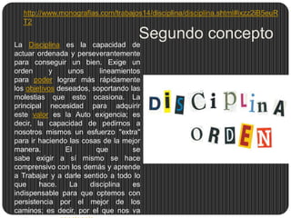 http://www.monografias.com/trabajos14/disciplina/disciplina.shtml#ixzz2iB5euR
T2

Segundo concepto
La Disciplina es la capacidad de
actuar ordenada y perseverantemente
para conseguir un bien. Exige un
orden
y
unos
lineamientos
para poder lograr más rápidamente
los objetivos deseados, soportando las
molestias que esto ocasiona. La
principal necesidad para adquirir
este valor es la Auto exigencia; es
decir, la capacidad de pedirnos a
nosotros mismos un esfuerzo "extra"
para ir haciendo las cosas de la mejor
manera.
El
que
se
sabe exigir a sí mismo se hace
comprensivo con los demás y aprende
a Trabajar y a darle sentido a todo lo
que
hace.
La
disciplina
es
indispensable para que optemos con
persistencia por el mejor de los
caminos; es decir, por el que nos va

 