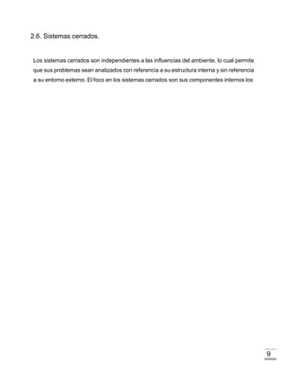 9
2.6. Sistemas cerrados.
Los sistemas cerrados son independientes a las influencias del ambiente, lo cual permite
que sus problemas sean analizados con referencia a su estructura interna y sin referencia
a su entorno externo. El foco en los sistemas cerrados son sus componentes internos los
 