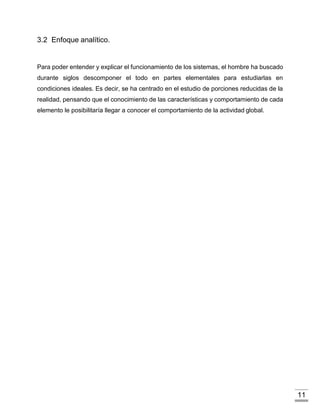 11
3.2 Enfoque analítico.
Para poder entender y explicar el funcionamiento de los sistemas, el hombre ha buscado
durante siglos descomponer el todo en partes elementales para estudiarlas en
condiciones ideales. Es decir, se ha centrado en el estudio de porciones reducidas de la
realidad, pensando que el conocimiento de las características y comportamiento de cada
elemento le posibilitaría llegar a conocer el comportamiento de la actividad global.
 