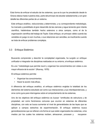 12
Esta forma de enfocar el estudio de los sistemas, que es la que ha prevalecido desde la
Grecia clásica hasta nuestros días, parte del principio de estudiar aisladamente y con gran
detalle las diferentes partes de un sistema.
Este enfoque analítico, reduccionista y determinista, y su correspondiente metodología,
ha marcado y posibilitado el gran desarrollo de las ciencias y sigue teniendo gran interés
científico, habiéndose también hecho extensivo a otros campos, como el de la
organización científica del trabajo de Taylor. Este enfoque, en principio válido cuando las
variables en juego no son muchas, o sus relaciones son sencillas, es insuficiente cuando
se trata de enfocar problemas complejos.
3.3 Enfoque Sistémico
Buscando comprender y describir la complejidad organizada, ha surgido un enfoque
unificador e integrador de disciplinas realizadas en su entorno, el enfoque sistémico.
Es una ‘‘metodología que permite reunir y organizar los conocimientos con vistas a una
mayor eficacia de la acción’’ (Rosnay, 1978)
El enfoque sistémico permite:
• Organizar los conocimientos;
• Hacer la acción más eficaz.
A diferencia del enfoque analítico, el enfoque sistémico engloba la totalidad de los
elementos del sistema estudiado así como sus interacciones y sus interdependencias, y
sirve como guía para interrogarse sobre el comportamiento de los sistemas.
Uno de los objetivos del enfoque sistémico es buscar ‘‘similitudes de estructura y de
propiedad, así como fenómenos comunes que ocurren en sistemas de diferentes
disciplinas, con esto se busca aumentar el nivel de generalidades de las leyes que se
aplican a campos estrechos de experimentación. El enfoque sistémico busca
generalizaciones que se refieran a la forma en que están organizados los sistemas, a los
medios por los cuales los sistemas reciben, almacenan, procesan y recuperan
 