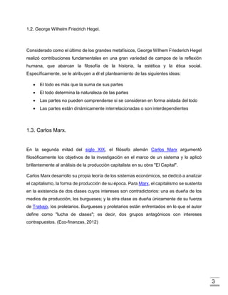 3
1.2. George Wilhelm Friedrich Hegel.
Considerado como el último de los grandes metafísicos, George Wilhem Friederich Hegel
realizó contribuciones fundamentales en una gran variedad de campos de la reflexión
humana, que abarcan la filosofía de la historia, la estética y la ética social.
Específicamente, se le atribuyen a él el planteamiento de las siguientes ideas:
 El todo es más que la suma de sus partes
 El todo determina la naturaleza de las partes
 Las partes no pueden comprenderse si se consideran en forma aislada del todo
 Las partes están dinámicamente interrelacionadas o son interdependientes
1.3. Carlos Marx.
En la segunda mitad del siglo XIX, el filósofo alemán Carlos Marx argumentó
filosóficamente los objetivos de la investigación en el marco de un sistema y lo aplicó
brillantemente al análisis de la producción capitalista en su obra "El Capital".
Carlos Marx desarrollo su propia teoría de los sistemas económicos, se dedicó a analizar
el capitalismo, la forma de producción de su época. Para Marx, el capitalismo se sustenta
en la existencia de dos clases cuyos intereses son contradictorios: una es dueña de los
medios de producción, los burgueses; y la otra clase es dueña únicamente de su fuerza
de Trabajo, los proletarios. Burgueses y proletarios están enfrentados en lo que el autor
define como "lucha de clases"; es decir, dos grupos antagónicos con intereses
contrapuestos. (Eco-finanzas, 2012)
 