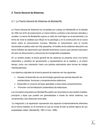 4
2. Teoría General de Sistemas.
2.1. La Teoría General de Sistemas de Bertalanffy
La Teoría General de Sistemas fue concebida por Ludwig von Bertalanffy en la década
de 1940 con el fin de proporcionar un marco teórico y práctico a las ciencias naturales y
sociales. La teoría de Bertalanffy supuso un salto de nivel lógico en el pensamiento y la
forma de mirar la realidad que influyó en la psicología y en la construcción de la nueva
teoría sobre la comunicación humana. Mientras el mecanicismo veía el mundo
seccionado en partes cada vez más pequeñas, el modelo de los sistemas descubrió una
forma holística de observación que desveló fenómenos nuevos (que siempre estuvieron
ahí pero se desconocían) y estructuras de inimaginable complejidad.
En un sentido amplio, la teoría general de los sistemas se presenta como una forma
sistemática y científica de aproximación y representación de la realidad y, al mismo
tiempo, como una orientación hacia una práctica estimulante para formas de trabajo
interdisciplinarias.
Los objetivos originales de la teoría general de sistemas son las siguientes:
 Impulsar el desarrollo de una terminología general que permita describir las
características, funciones y comportamientos sistémicos.
 Desarrollar un conjunto de leyes aplicables a todos estos comportamientos.
 Promover una formalización (matemática) de estas leyes.
Los conceptos propuestos por Bertalanffy pueden ser resumidos en que existen modelos,
principios y leyes que pueden ser generalizados a través de varios sistemas, sus
componentes y las relaciones entre ellos.
“La integración y la separación representan dos aspectos fundamentalmente diferentes
de la misma realidad, en el momento en que se rompe el todo se pierde alguna de sus
propiedades vitales “(Bertalanffy, 1981 in Carr, 1996).
 