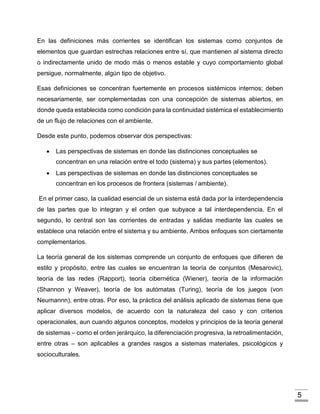 5
En las definiciones más corrientes se identifican los sistemas como conjuntos de
elementos que guardan estrechas relaciones entre sí, que mantienen al sistema directo
o indirectamente unido de modo más o menos estable y cuyo comportamiento global
persigue, normalmente, algún tipo de objetivo.
Esas definiciones se concentran fuertemente en procesos sistémicos internos; deben
necesariamente, ser complementadas con una concepción de sistemas abiertos, en
donde queda establecida como condición para la continuidad sistémica el establecimiento
de un flujo de relaciones con el ambiente.
Desde este punto, podemos observar dos perspectivas:
 Las perspectivas de sistemas en donde las distinciones conceptuales se
concentran en una relación entre el todo (sistema) y sus partes (elementos).
 Las perspectivas de sistemas en donde las distinciones conceptuales se
concentran en los procesos de frontera (sistemas / ambiente).
En el primer caso, la cualidad esencial de un sistema está dada por la interdependencia
de las partes que lo integran y el orden que subyace a tal interdependencia. En el
segundo, lo central son las corrientes de entradas y salidas mediante las cuales se
establece una relación entre el sistema y su ambiente. Ambos enfoques son ciertamente
complementarios.
La teoría general de los sistemas comprende un conjunto de enfoques que difieren de
estilo y propósito, entre las cuales se encuentran la teoría de conjuntos (Mesarovic),
teoría de las redes (Rapport), teoría cibernética (Wiener), teoría de la información
(Shannon y Weaver), teoría de los autómatas (Turing), teoría de los juegos (von
Neumannn), entre otras. Por eso, la práctica del análisis aplicado de sistemas tiene que
aplicar diversos modelos, de acuerdo con la naturaleza del caso y con criterios
operacionales, aun cuando algunos conceptos, modelos y principios de la teoría general
de sistemas – como el orden jerárquico, la diferenciación progresiva, la retroalimentación,
entre otras – son aplicables a grandes rasgos a sistemas materiales, psicológicos y
socioculturales.
 