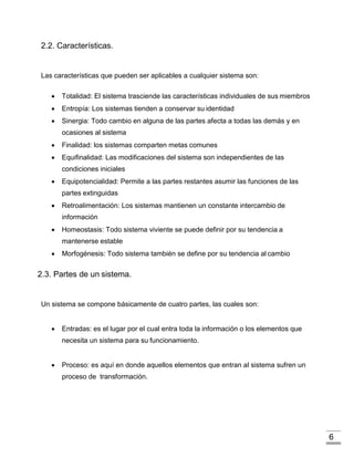6
2.2. Características.
Las características que pueden ser aplicables a cualquier sistema son:
 Totalidad: El sistema trasciende las características individuales de sus miembros
 Entropía: Los sistemas tienden a conservar su identidad
 Sinergia: Todo cambio en alguna de las partes afecta a todas las demás y en
ocasiones al sistema
 Finalidad: los sistemas comparten metas comunes
 Equifinalidad: Las modificaciones del sistema son independientes de las
condiciones iniciales
 Equipotencialidad: Permite a las partes restantes asumir las funciones de las
partes extinguidas
 Retroalimentación: Los sistemas mantienen un constante intercambio de
información
 Homeostasis: Todo sistema viviente se puede definir por su tendencia a
mantenerse estable
 Morfogénesis: Todo sistema también se define por su tendencia al cambio
2.3. Partes de un sistema.
Un sistema se compone básicamente de cuatro partes, las cuales son:
 Entradas: es el lugar por el cual entra toda la información o los elementos que
necesita un sistema para su funcionamiento.
 Proceso: es aquí en donde aquellos elementos que entran al sistema sufren un
proceso de transformación.
 