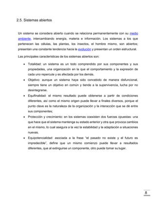 8
2.5. Sistemas abiertos
Un sistema se considera abierto cuando se relaciona permanentemente con su medio
ambiente, intercambiando energía, materia e información. Los sistemas a los que
pertenecen las células, las plantas, los insectos, el hombre mismo, son abiertos;
presentan una constante tendencia hacia la evolución y presentan un orden estructural.
Las principales características de los sistemas abiertos son:
 Totalidad: un sistema es un todo comprendido por sus componentes y sus
propiedades, una organización en la que el comportamiento y la expresión de
cada uno repercute y es afectada por los demás.
 Objetivo: aunque un sistema haya sido concebido de manera disfuncional,
siempre tiene un objetivo en común y tiende a la supervivencia, lucha por no
desintegrarse.
 Equifinalidad: el mismo resultado puede obtenerse a partir de condiciones
diferentes, así como el mismo origen puede llevar a finales diversos, porque el
punto clave es la naturaleza de la organización y la interacción que se dé entre
sus componentes;
 Protección y crecimiento: en los sistemas coexisten dos fuerzas opuestas: una
que hace que el sistema mantenga su estado anterior y otra que provoca cambios
en el mismo, lo cual asegura a la vez la estabilidad y la adaptación a situaciones
nuevas.
 Equipotencialidad: asociada a la frase “el pasado no existe y el futuro es
impredecible”, define que un mismo comienzo puede llevar a resultados
diferentes, que al extinguirse un componente, otro puede tomar su lugar.
 