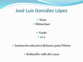 José Luis González López
 Tema
 Slideschare
 Grado
 10-2
 Institución educativa Belisario peña Piñeiro
 Roldanillo-valle del cauca
 