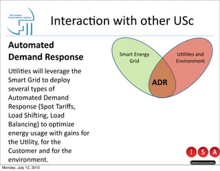 Interac@on	
  with	
  other	
  USc
   Automated	
  
   Demand	
  Response                            Smart	
  Energy	
  
                                                    Grid
                                                                             U@li@es	
  and	
  
                                                                             Environment
   U@li@es	
  will	
  leverage	
  the	
  
   Smart	
  Grid	
  to	
  deploy	
                                     ADR
   several	
  types	
  of	
  
   Automated	
  Demand	
  
   Response	
  (Spot	
  Tariﬀs,	
  
   Load	
  Shi[ing,	
  Load	
  
   Balancing)	
  to	
  op@mize	
  
   energy	
  usage	
  with	
  gains	
  for	
  
   the	
  U@lity,	
  for	
  the	
  
   Customer	
  and	
  for	
  the	
  
   environment.
Monday, July 12, 2010
 