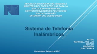 REPUBLICA BOLIVARIANA DE VENEZUELA
MINISTERIO DEL PODER POPULAR PARA LA
EDUCACION UNIVERSITARIA
INSTITUTO UNIVERSITARIO POLITECNICO
“SANTIAGO MARIÑO”
EXTENSION COL CIUDAD OJEDA
Sistema de Telefonía
Inalámbricos
Ciudad Ojeda, Febrero del 2017
AUTOR:
MARTINEZ, JOSE LUIS
25817021
INGENIERIA
ELECTRONICA
 