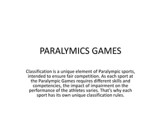 PARALYMICS GAMES
Classification is a unique element of Paralympic sports,
 intended to ensure fair competition. As each sport at
   the Paralympic Games requires different skills and
    competencies, the impact of impairment on the
  performance of the athletes varies. That’s why each
      sport has its own unique classification rules.
 
