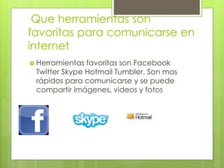 Que herramientas son
favoritas para comunicarse en
internet
 Herramientas favoritas son Facebook
Twitter Skype Hotmail Tumbler. Son mas
rápidos para comunicarse y se puede
compartir imágenes, videos y fotos
 