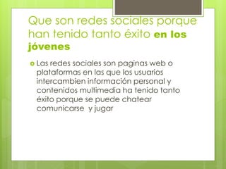 Que son redes sociales porque
han tenido tanto éxito en los
jóvenes
 Las redes sociales son paginas web o
plataformas en las que los usuarios
intercambien información personal y
contenidos multimedia ha tenido tanto
éxito porque se puede chatear
comunicarse y jugar
 