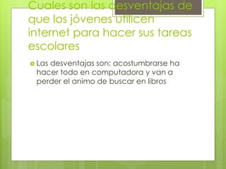 Cuales son las desventajas de
que los jóvenes utilicen
internet para hacer sus tareas
escolares
 Las desventajas son: acostumbrarse ha
hacer todo en computadora y van a
perder el animo de buscar en libros
 