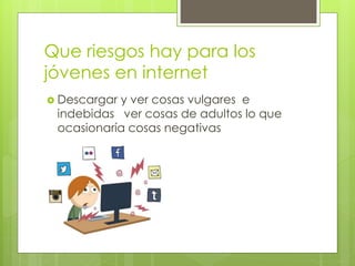 Que riesgos hay para los
jóvenes en internet
 Descargar y ver cosas vulgares e
indebidas ver cosas de adultos lo que
ocasionaría cosas negativas
 