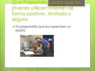 Que Propondrías para que los
jóvenes utilicen internet de
forma positiva , limitada y
segura
 Yo propondría que los supervisen un
adulto
 