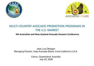 MULTI COUNTRY AVOCADO PROMOTION PROGRAMS IN
                THE U.S. MARKET
   4th Australian and New Zealand Avocado Growers Conference




                       Jose Luis Obregon
  Managing Director, Hass Avocado Board, Irvine California U.S.A.

                  Cairns, Queensland, Australia
                          July 23, 2009
 