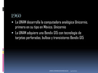 1960
 La UNAM desarrolla la computadora analógica Unicornio,
  primera en su tipo en México. Unicornio
 La UNAM adquiere una Bendix G15 con tecnología de
  tarjetas perforadas, bulboa y transistores Bendix G15




                            joseluisordazgonzaLEZ   14/12/2011
 