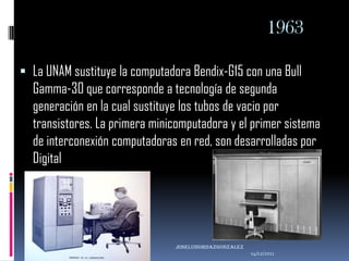 1963

 La UNAM sustituye la computadora Bendix-G15 con una Bull
  Gamma-30 que corresponde a tecnología de segunda
  generación en la cual sustituye los tubos de vacio por
  transistores. La primera minicomputadora y el primer sistema
  de interconexión computadoras en red, son desarrolladas por
  Digital




                                joseluisordazgonzaLEZ
                                                        14/12/2011
 