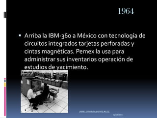 1964

 Arriba la IBM-360 a México con tecnología de
  circuitos integrados tarjetas perforadas y
  cintas magnéticas. Pemex la usa para
  administrar sus inventarios operación de
  estudios de yacimiento.




                      joseluisordazgonzaLEZ
                                              14/12/2011
 