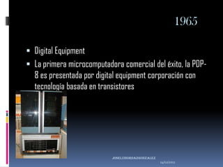 1965

 Digital Equipment
 La primera microcomputadora comercial del éxito, la PDP-
  8 es presentada por digital equipment corporación con
  tecnología basada en transistores




                           joseluisordazgonzaLEZ
                                                   14/12/2011
 