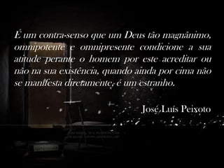 É um contra-senso que um Deus tão magnânimo,
omnipotente e omnipresente condicione a sua
atitude perante o homem por este acreditar ou
não na sua existência, quando ainda por cima não
se manifesta diretamente, é um estranho.
―José Luís Peixoto

 