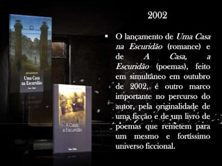 . Antes de dedicar-se profissionalmente à escrita, trabalhou como professor em Praia, Cabo Verde e em várias cidades de Portugal.

2002
 O lançamento de Uma Casa
na Escuridão (romance) e
de
A
Casa,
a
Escuridão (poemas), feito
em simultâneo em outubro
de 2002, é outro marco
importante no percurso do
autor, pela originalidade de
uma ficção e de um livro de
poemas que remetem para
um mesmo e fortíssimo
universo ficcional.

 