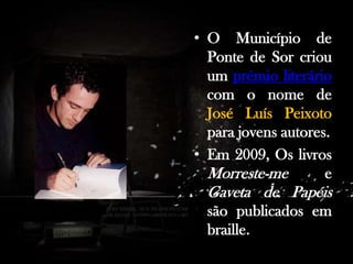 • O Município de
Ponte de Sor criou
um prémio literário
com o nome de
José Luís Peixoto
para jovens autores.
• Em 2009, Os livros
Morreste-me
e

Gaveta de Papéis
são publicados em
braille.

 