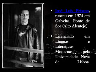  José Luís Peixoto,
nasceu em 1974 em
Galveias, Ponte de
Sor (Alto Alentejo).
 Licenciado
em
Línguas
e
Literaturas
Modernas
pela
Universidade Nova
de
Lisboa.

 