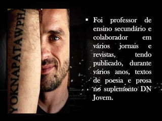 . Antes de dedicar-se profissionalmente à escrita, trabalhou como professor em Praia, Cabo Verde e em várias cidades de Portugal.

 Foi professor de
ensino secundário e
colaborador
em
vários jornais e
revistas,
tendo
publicado, durante
vários anos, textos
de poesia e prosa
no suplemento DN
Jovem.

 