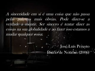 A sinceridade em si é uma coisa que não passa
pelas palavras mais óbvias. Pode dizer-se a
verdade a mentir. Ser sincero é tentar dizer as
coisas na sua globalidade e ao fazer isso estamos a
mudar qualquer coisa.
José Luís Peixoto
Diário de Notícias (2006)

 