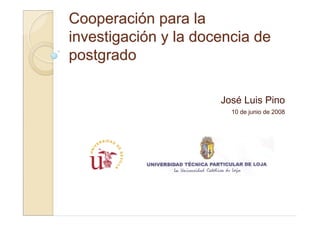 Cooperación para la
investigación y la docencia de
postgrado

                      José Luis Pino
                        10 de junio de 2008