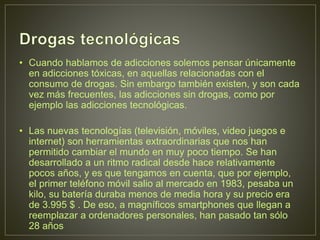 • Cuando hablamos de adicciones solemos pensar únicamente
en adicciones tóxicas, en aquellas relacionadas con el
consumo de drogas. Sin embargo también existen, y son cada
vez más frecuentes, las adicciones sin drogas, como por
ejemplo las adicciones tecnológicas.
• Las nuevas tecnologías (televisión, móviles, video juegos e
internet) son herramientas extraordinarias que nos han
permitido cambiar el mundo en muy poco tiempo. Se han
desarrollado a un ritmo radical desde hace relativamente
pocos años, y es que tengamos en cuenta, que por ejemplo,
el primer teléfono móvil salio al mercado en 1983, pesaba un
kilo, su batería duraba menos de media hora y su precio era
de 3.995 $ . De eso, a magníficos smartphones que llegan a
reemplazar a ordenadores personales, han pasado tan sólo
28 años
 