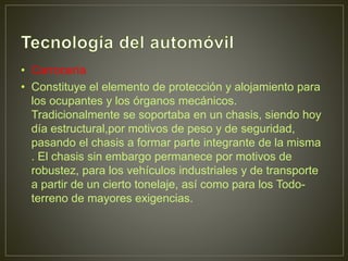 • Carrocería
• Constituye el elemento de protección y alojamiento para
los ocupantes y los órganos mecánicos.
Tradicionalmente se soportaba en un chasis, siendo hoy
día estructural,por motivos de peso y de seguridad,
pasando el chasis a formar parte integrante de la misma
. El chasis sin embargo permanece por motivos de
robustez, para los vehículos industriales y de transporte
a partir de un cierto tonelaje, así como para los Todo-
terreno de mayores exigencias.
 